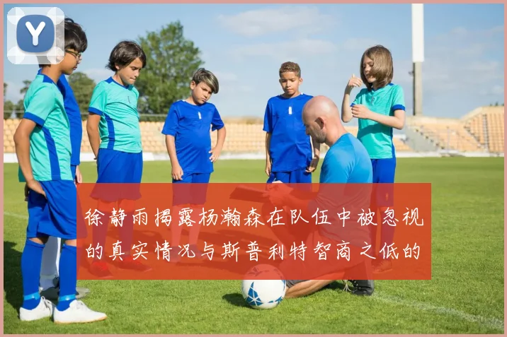 徐静雨揭露杨瀚森在队伍中被忽视的真实情况与斯普利特智商之低的尴尬真相