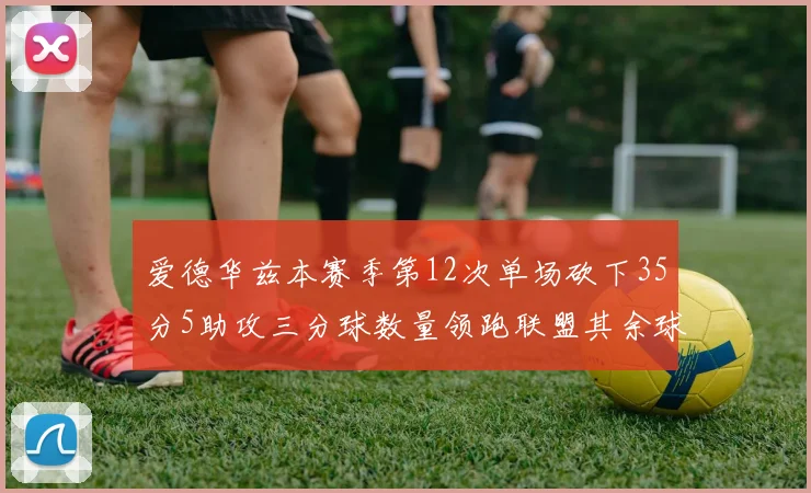 爱德华兹本赛季第12次单场砍下35分5助攻三分球数量领跑联盟其余球员最多仅8次