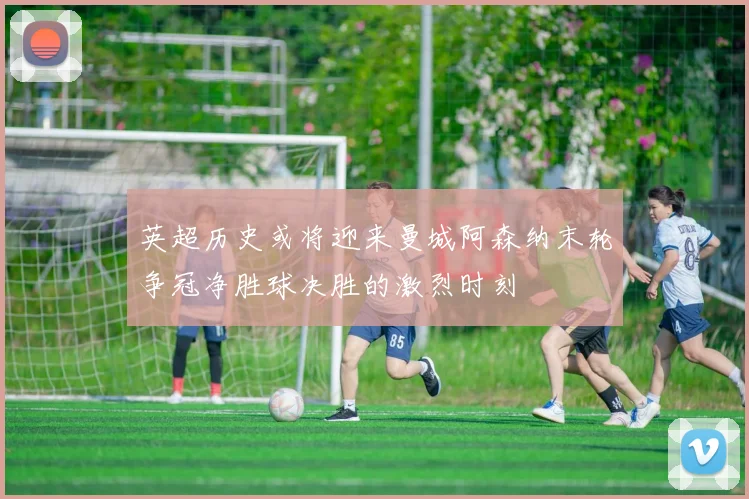 英超历史或将迎来曼城阿森纳末轮争冠净胜球决胜的激烈时刻