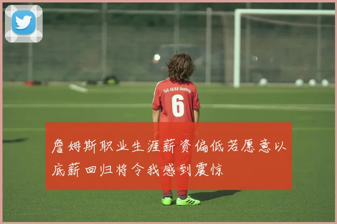 詹姆斯职业生涯薪资偏低若愿意以底薪回归将令我感到震惊