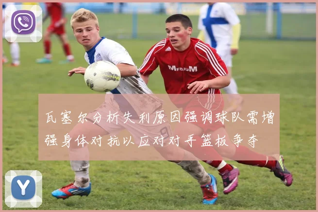 瓦塞尔分析失利原因强调球队需增强身体对抗以应对对手篮板争夺