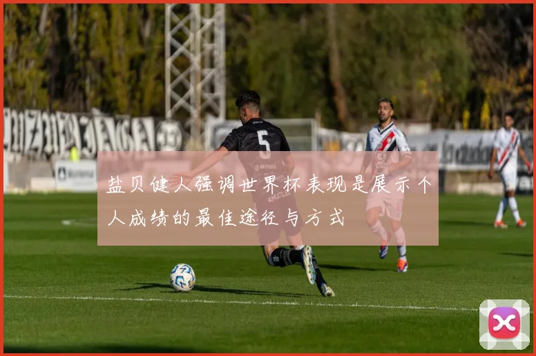 盐贝健人强调世界杯表现是展示个人成绩的最佳途径与方式