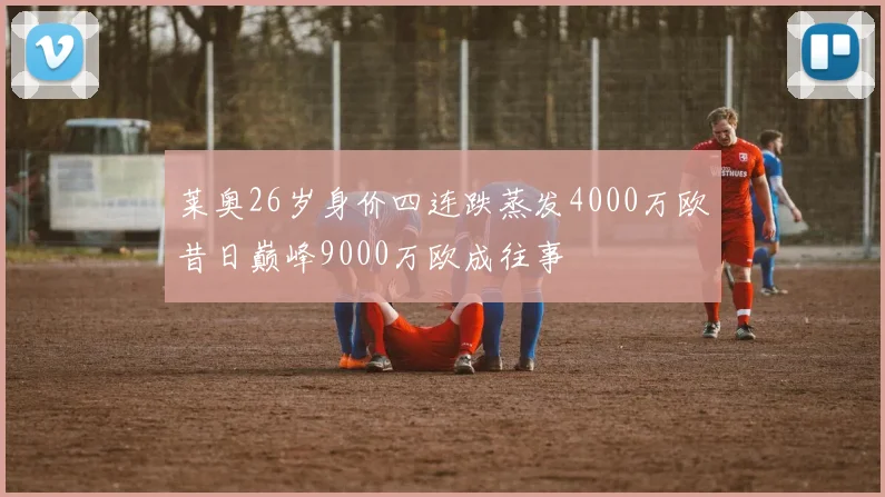 莱奥26岁身价四连跌蒸发4000万欧昔日巅峰9000万欧成往事