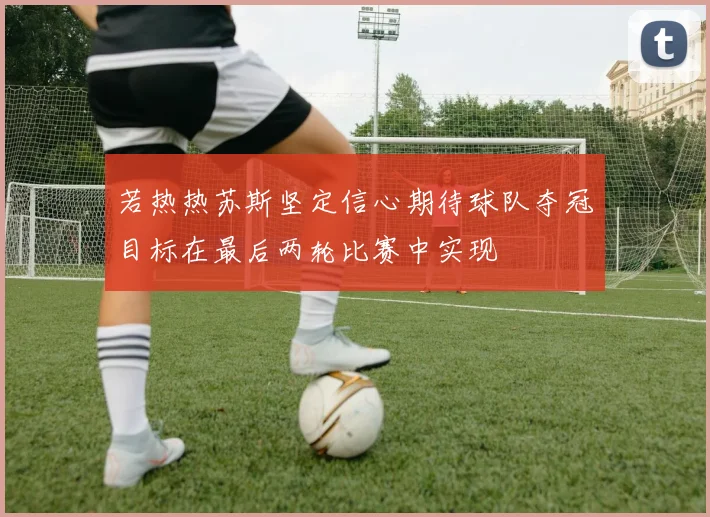 若热热苏斯坚定信心期待球队夺冠目标在最后两轮比赛中实现