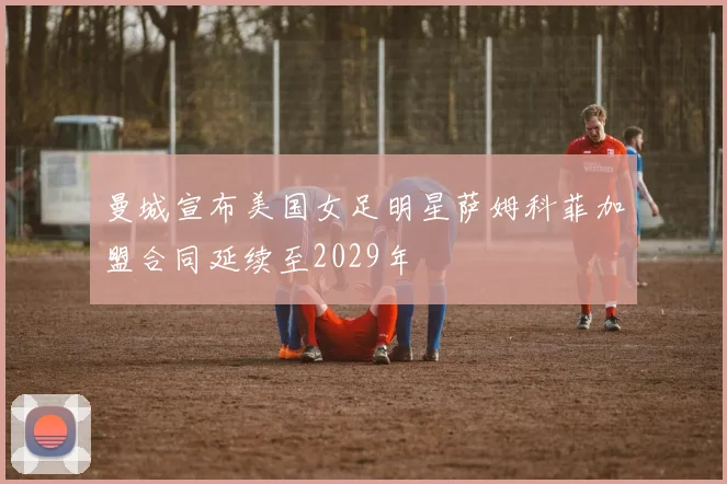 曼城宣布美国女足明星萨姆科菲加盟合同延续至2029年