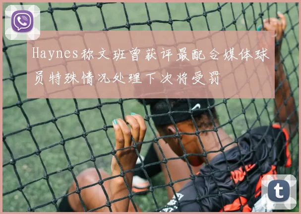 Haynes称文班曾获评最配合媒体球员特殊情况处理下次将受罚