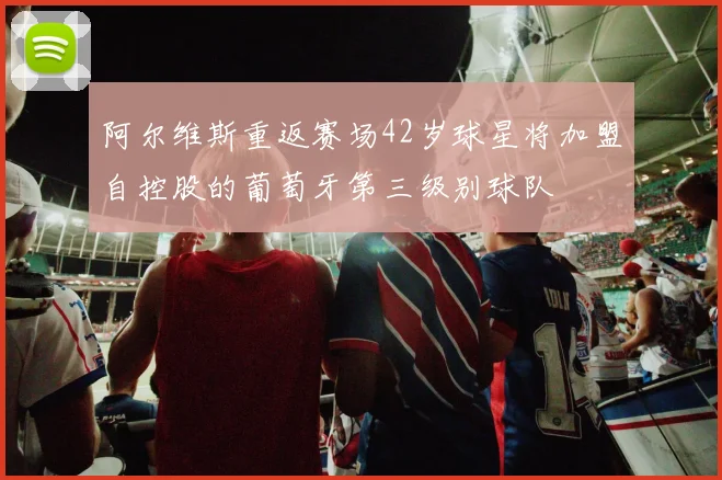 阿尔维斯重返赛场42岁球星将加盟自控股的葡萄牙第三级别球队