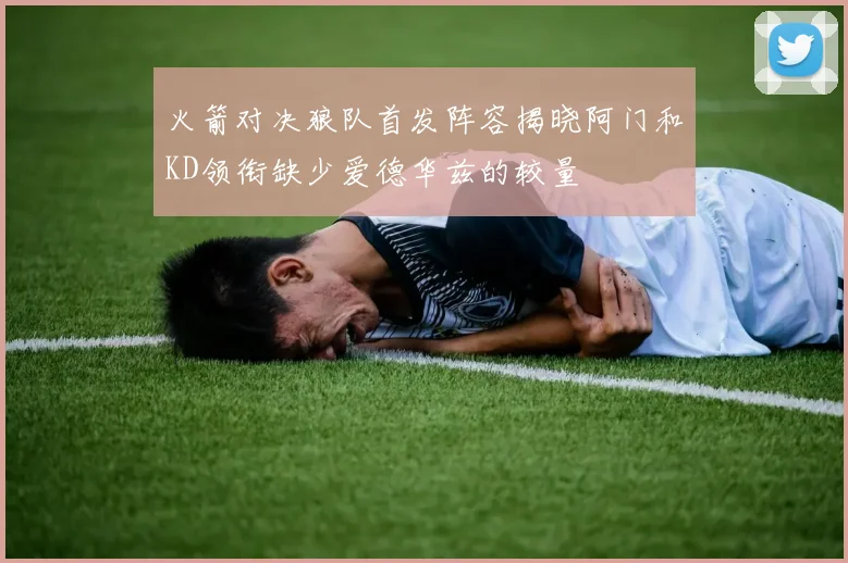 火箭对决狼队首发阵容揭晓阿门和KD领衔缺少爱德华兹的较量