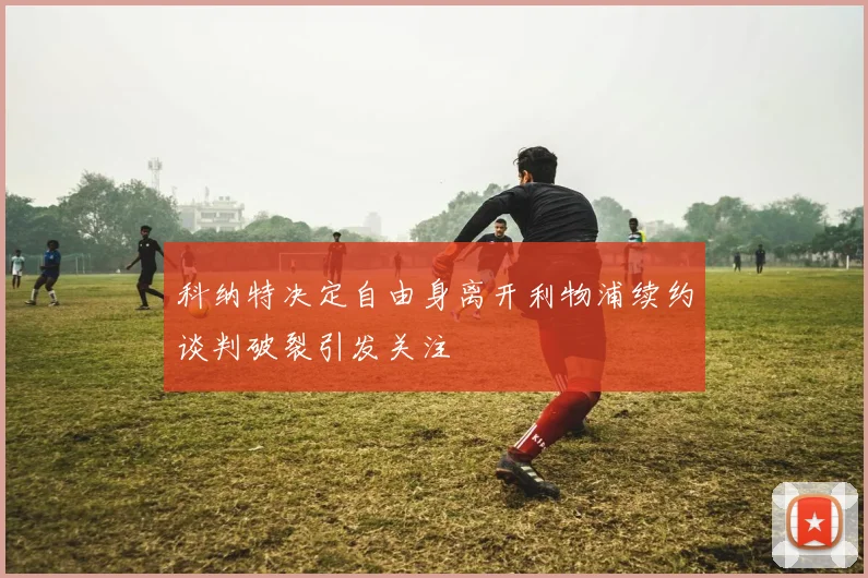 科纳特决定自由身离开利物浦续约谈判破裂引发关注