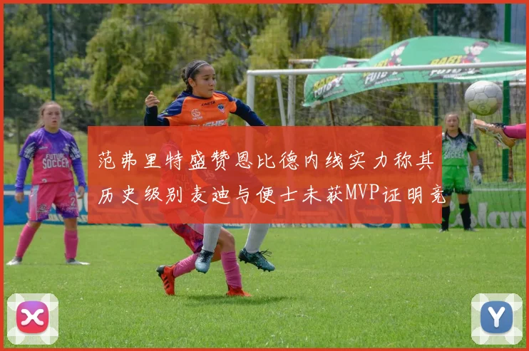 范弗里特盛赞恩比德内线实力称其历史级别麦迪与便士未获MVP证明竞争激烈
