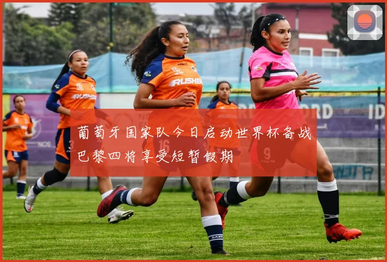 葡萄牙国家队今日启动世界杯备战巴黎四将享受短暂假期