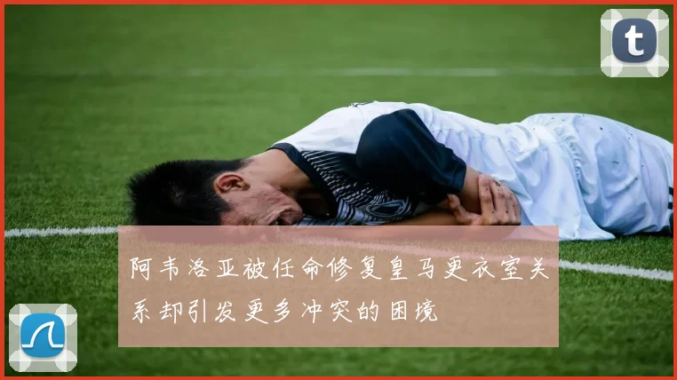 阿韦洛亚被任命修复皇马更衣室关系却引发更多冲突的困境
