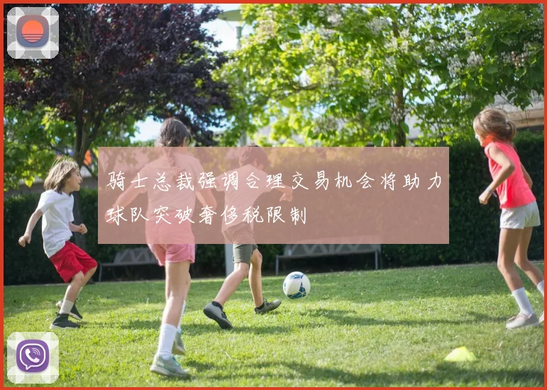 骑士总裁强调合理交易机会将助力球队突破奢侈税限制