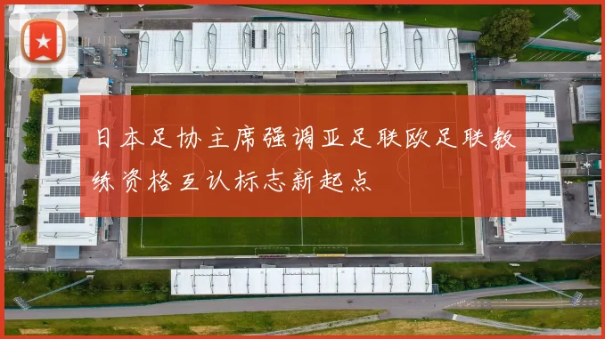 日本足协主席强调亚足联欧足联教练资格互认标志新起点