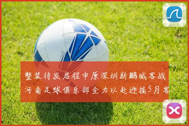 整装待发启程中原深圳新鹏城客战河南足球俱乐部全力以赴迎接5月客场挑战